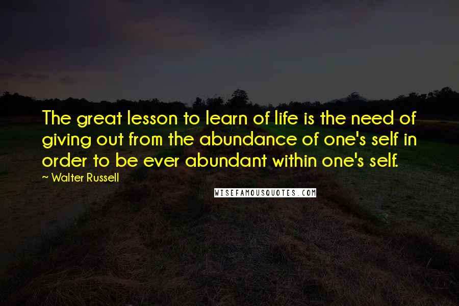Walter Russell Quotes: The great lesson to learn of life is the need of giving out from the abundance of one's self in order to be ever abundant within one's self.