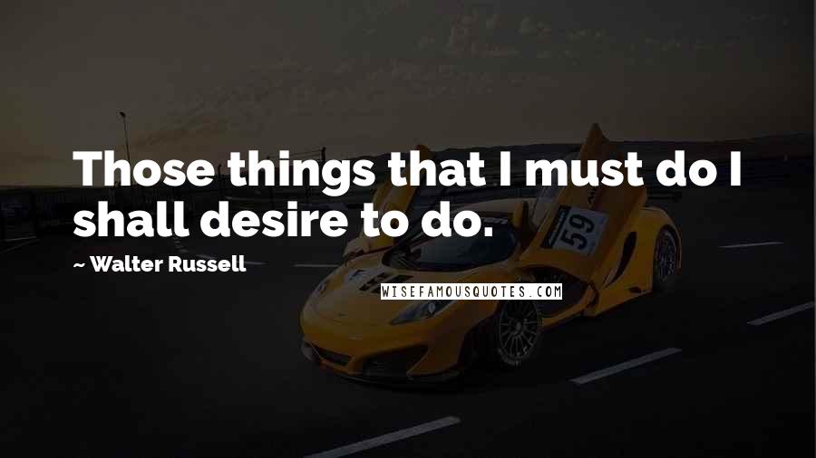 Walter Russell Quotes: Those things that I must do I shall desire to do.