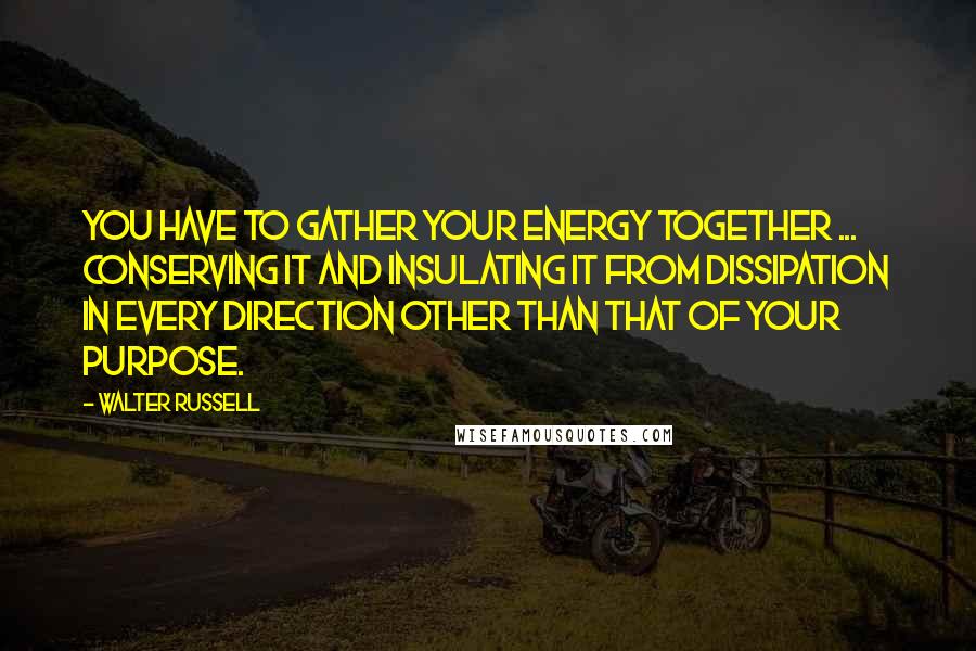 Walter Russell Quotes: You have to gather your energy together ... conserving it and insulating it from dissipation in every direction other than that of your purpose.