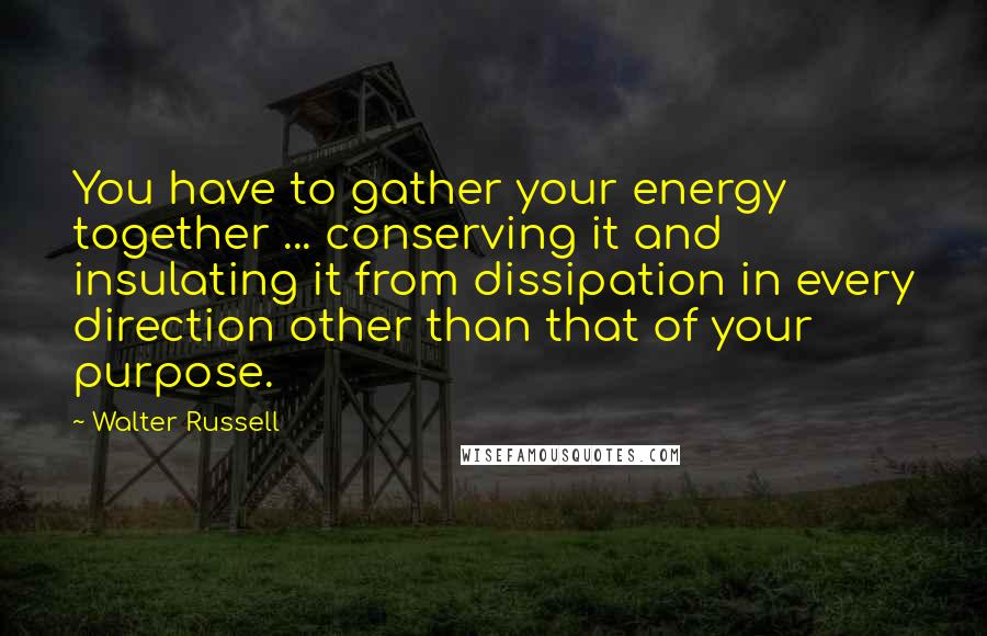 Walter Russell Quotes: You have to gather your energy together ... conserving it and insulating it from dissipation in every direction other than that of your purpose.