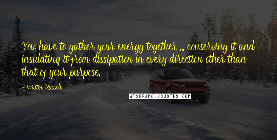 Walter Russell Quotes: You have to gather your energy together ... conserving it and insulating it from dissipation in every direction other than that of your purpose.