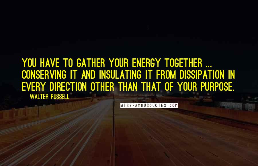 Walter Russell Quotes: You have to gather your energy together ... conserving it and insulating it from dissipation in every direction other than that of your purpose.