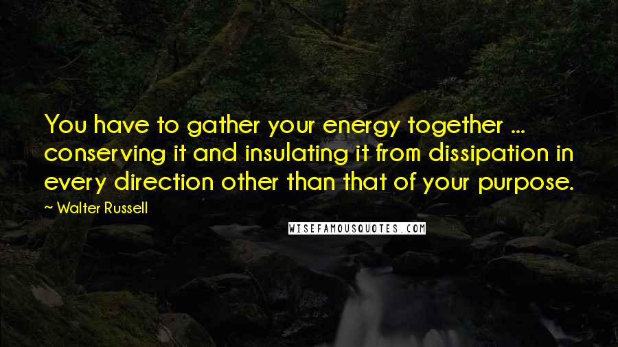 Walter Russell Quotes: You have to gather your energy together ... conserving it and insulating it from dissipation in every direction other than that of your purpose.