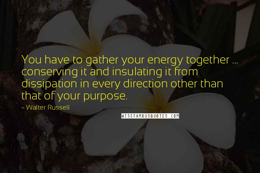 Walter Russell Quotes: You have to gather your energy together ... conserving it and insulating it from dissipation in every direction other than that of your purpose.