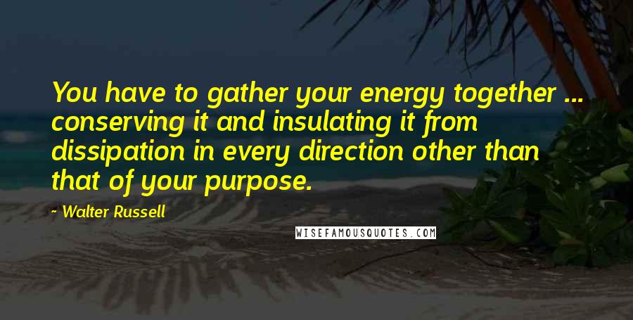 Walter Russell Quotes: You have to gather your energy together ... conserving it and insulating it from dissipation in every direction other than that of your purpose.