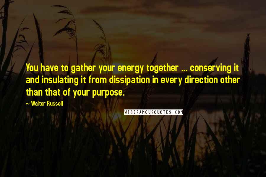 Walter Russell Quotes: You have to gather your energy together ... conserving it and insulating it from dissipation in every direction other than that of your purpose.