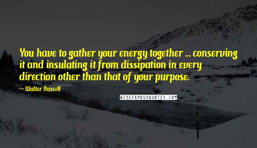 Walter Russell Quotes: You have to gather your energy together ... conserving it and insulating it from dissipation in every direction other than that of your purpose.
