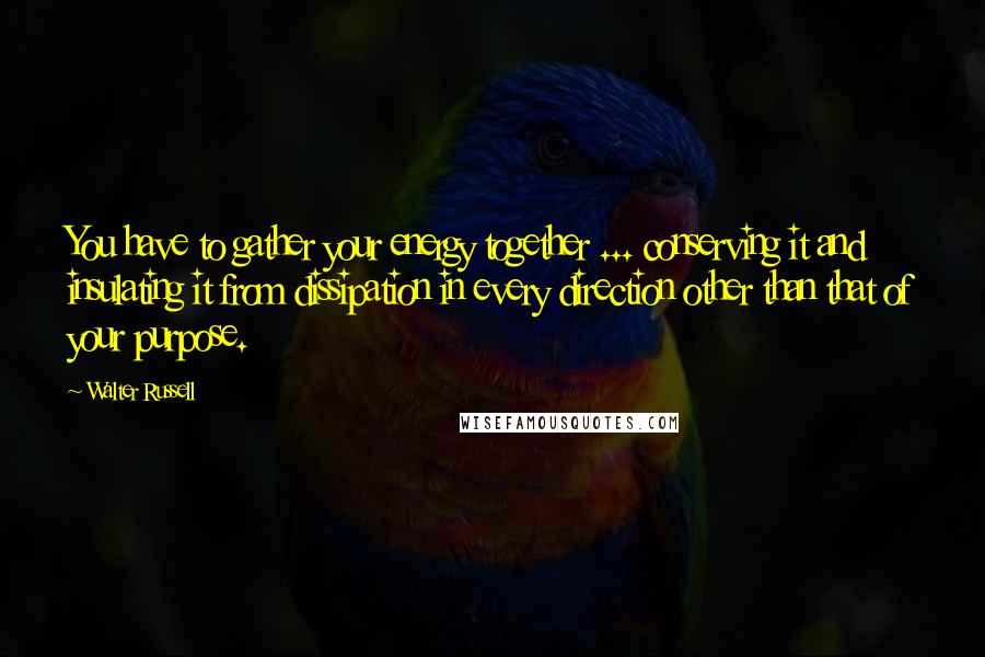 Walter Russell Quotes: You have to gather your energy together ... conserving it and insulating it from dissipation in every direction other than that of your purpose.