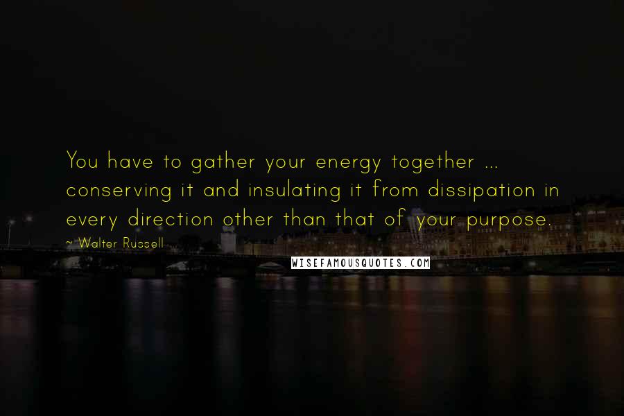 Walter Russell Quotes: You have to gather your energy together ... conserving it and insulating it from dissipation in every direction other than that of your purpose.