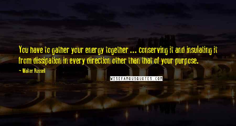 Walter Russell Quotes: You have to gather your energy together ... conserving it and insulating it from dissipation in every direction other than that of your purpose.