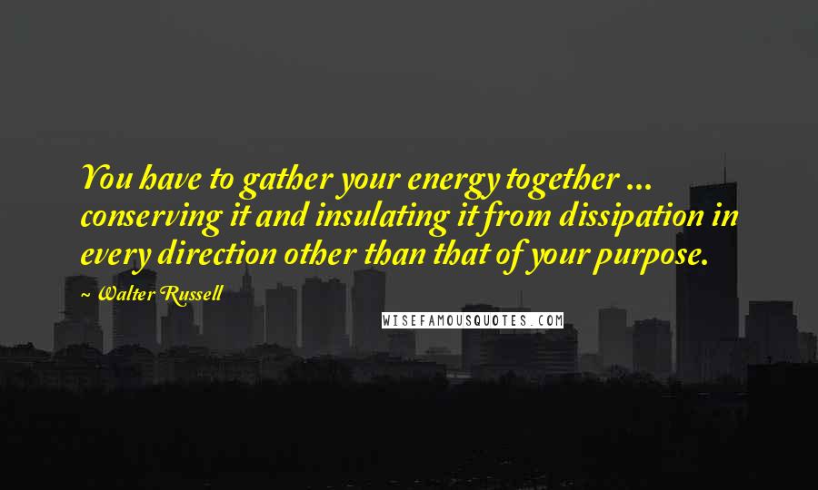 Walter Russell Quotes: You have to gather your energy together ... conserving it and insulating it from dissipation in every direction other than that of your purpose.