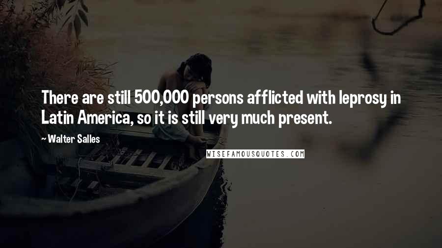 Walter Salles Quotes: There are still 500,000 persons afflicted with leprosy in Latin America, so it is still very much present.