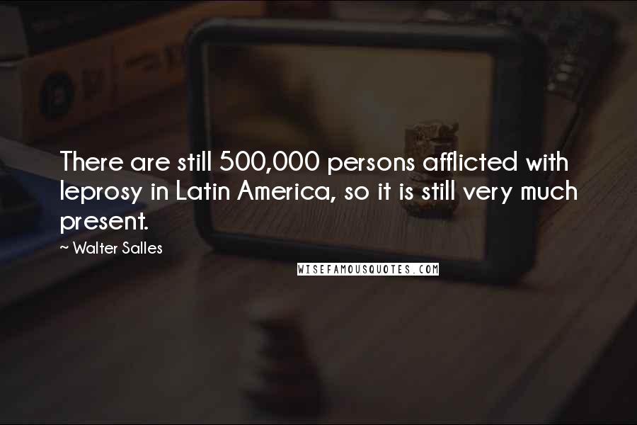 Walter Salles Quotes: There are still 500,000 persons afflicted with leprosy in Latin America, so it is still very much present.