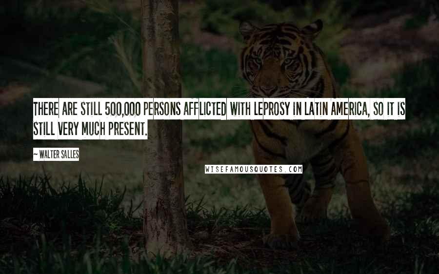 Walter Salles Quotes: There are still 500,000 persons afflicted with leprosy in Latin America, so it is still very much present.