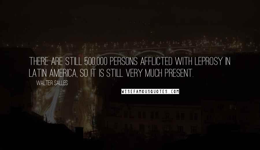 Walter Salles Quotes: There are still 500,000 persons afflicted with leprosy in Latin America, so it is still very much present.