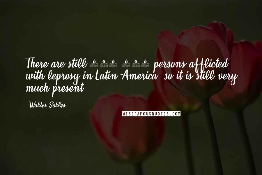 Walter Salles Quotes: There are still 500,000 persons afflicted with leprosy in Latin America, so it is still very much present.