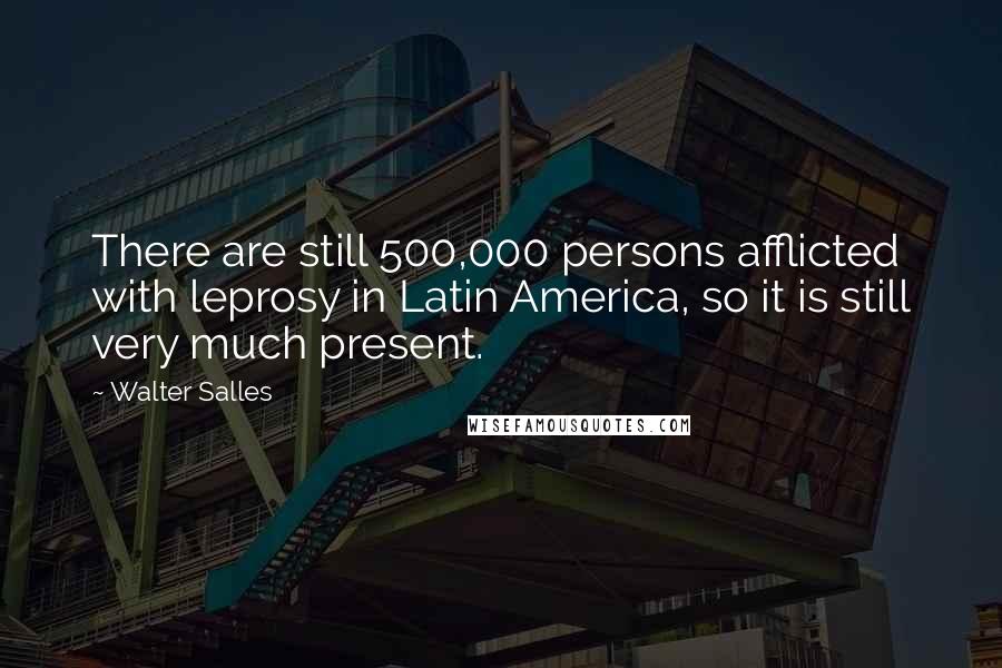 Walter Salles Quotes: There are still 500,000 persons afflicted with leprosy in Latin America, so it is still very much present.