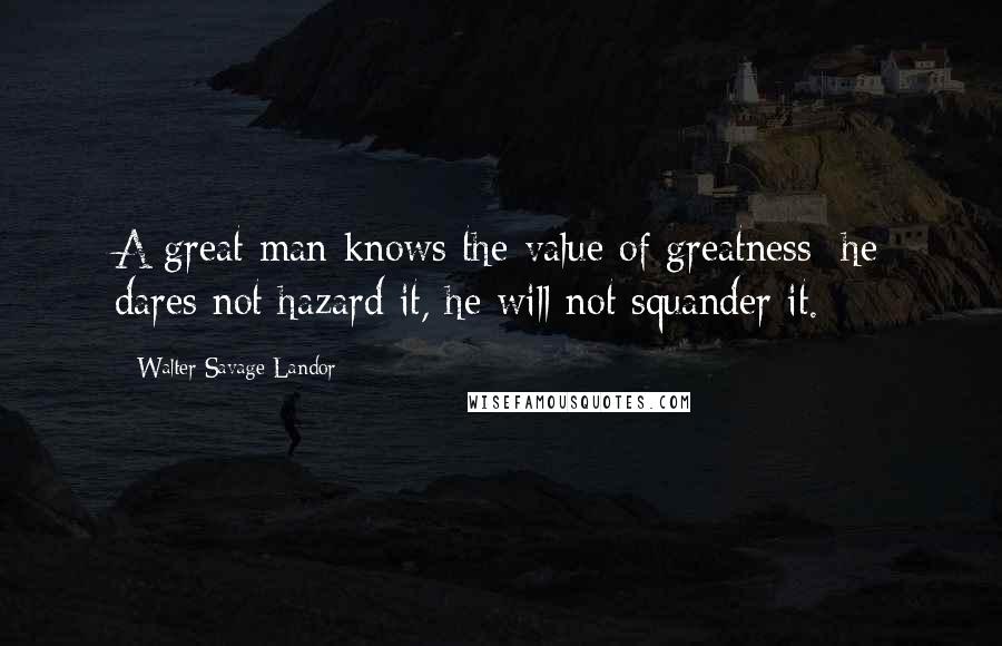 Walter Savage Landor Quotes: A great man knows the value of greatness; he dares not hazard it, he will not squander it.