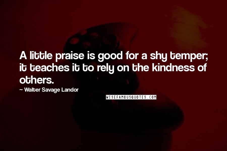 Walter Savage Landor Quotes: A little praise is good for a shy temper; it teaches it to rely on the kindness of others.