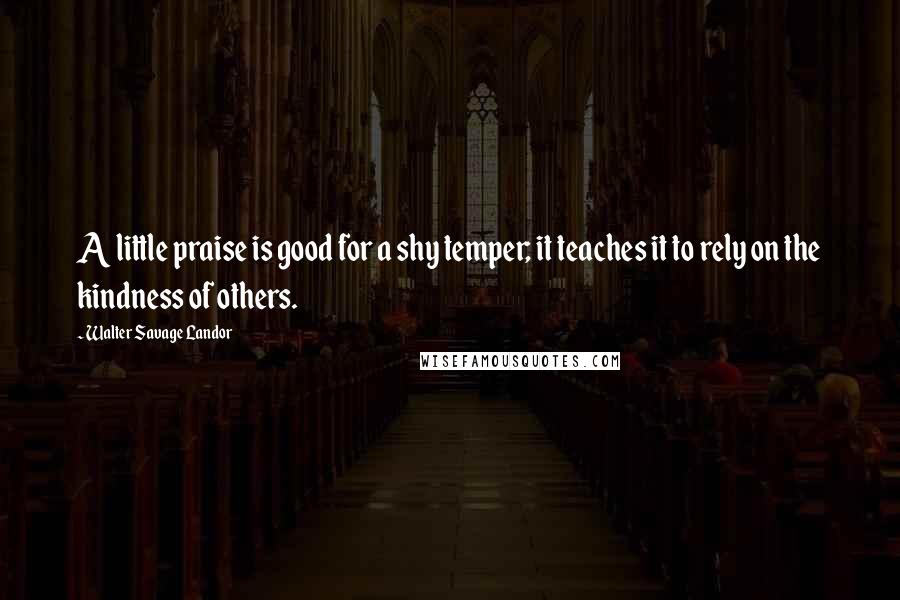 Walter Savage Landor Quotes: A little praise is good for a shy temper; it teaches it to rely on the kindness of others.