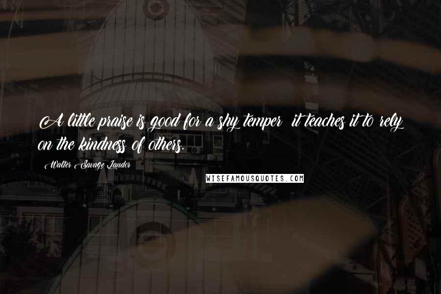 Walter Savage Landor Quotes: A little praise is good for a shy temper; it teaches it to rely on the kindness of others.