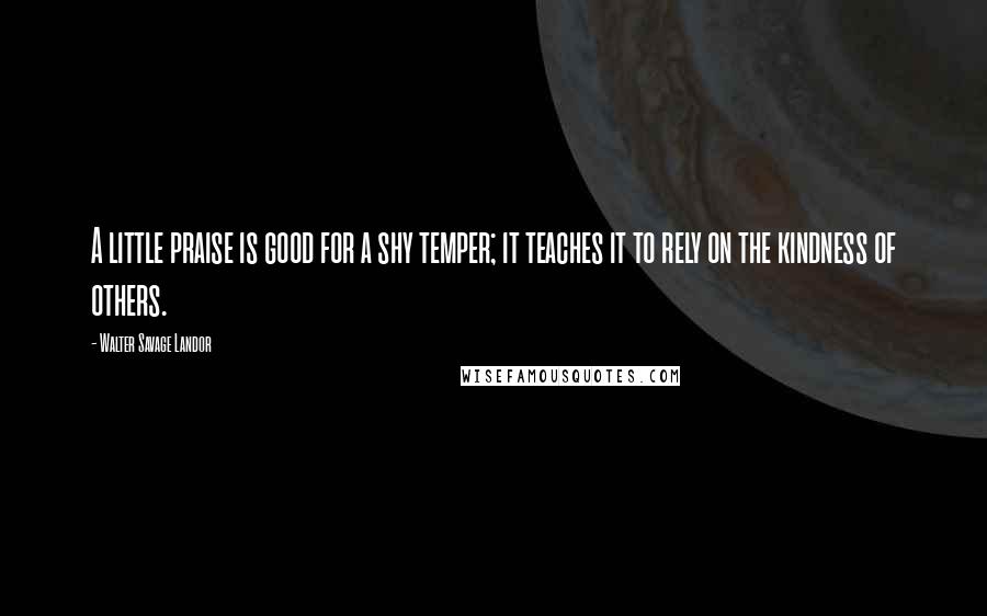 Walter Savage Landor Quotes: A little praise is good for a shy temper; it teaches it to rely on the kindness of others.