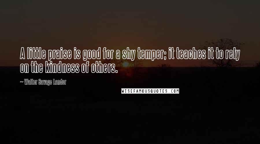 Walter Savage Landor Quotes: A little praise is good for a shy temper; it teaches it to rely on the kindness of others.