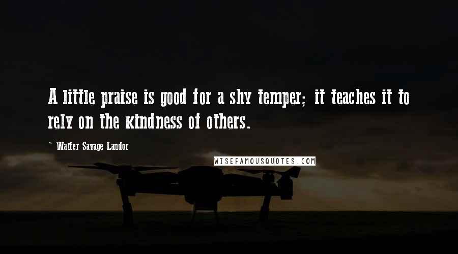 Walter Savage Landor Quotes: A little praise is good for a shy temper; it teaches it to rely on the kindness of others.