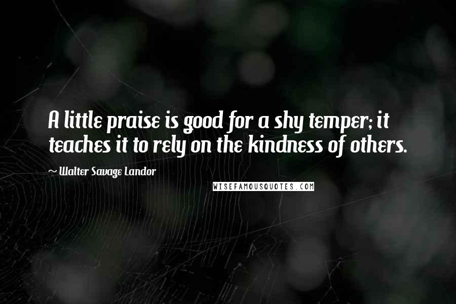 Walter Savage Landor Quotes: A little praise is good for a shy temper; it teaches it to rely on the kindness of others.