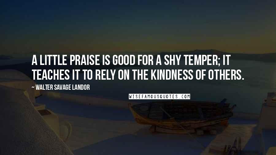 Walter Savage Landor Quotes: A little praise is good for a shy temper; it teaches it to rely on the kindness of others.