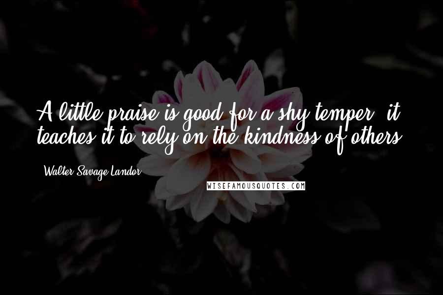 Walter Savage Landor Quotes: A little praise is good for a shy temper; it teaches it to rely on the kindness of others.