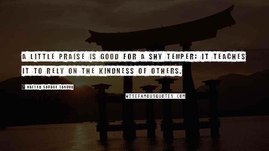 Walter Savage Landor Quotes: A little praise is good for a shy temper; it teaches it to rely on the kindness of others.