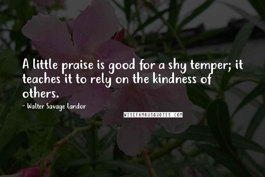 Walter Savage Landor Quotes: A little praise is good for a shy temper; it teaches it to rely on the kindness of others.