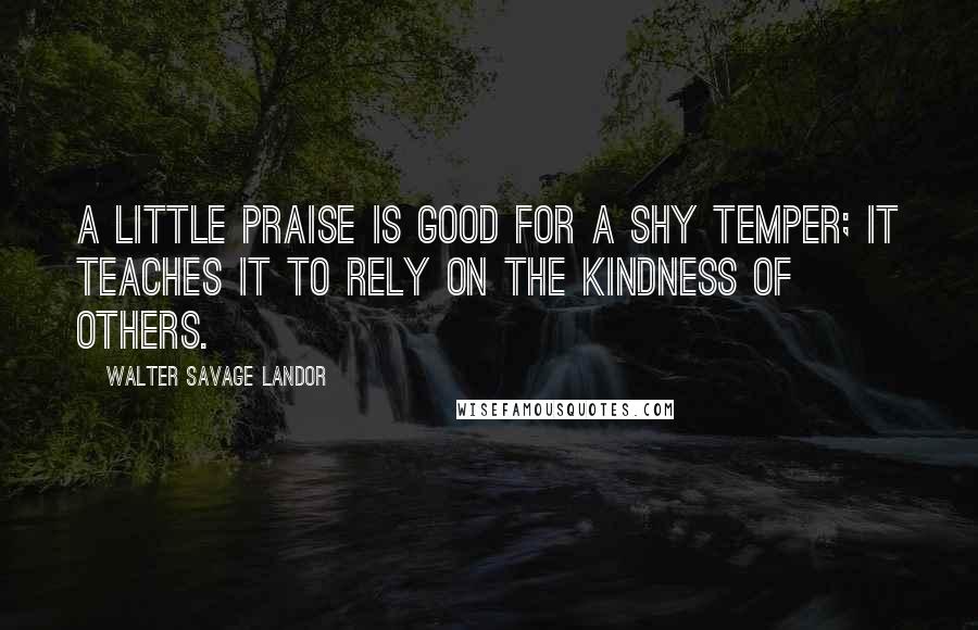 Walter Savage Landor Quotes: A little praise is good for a shy temper; it teaches it to rely on the kindness of others.