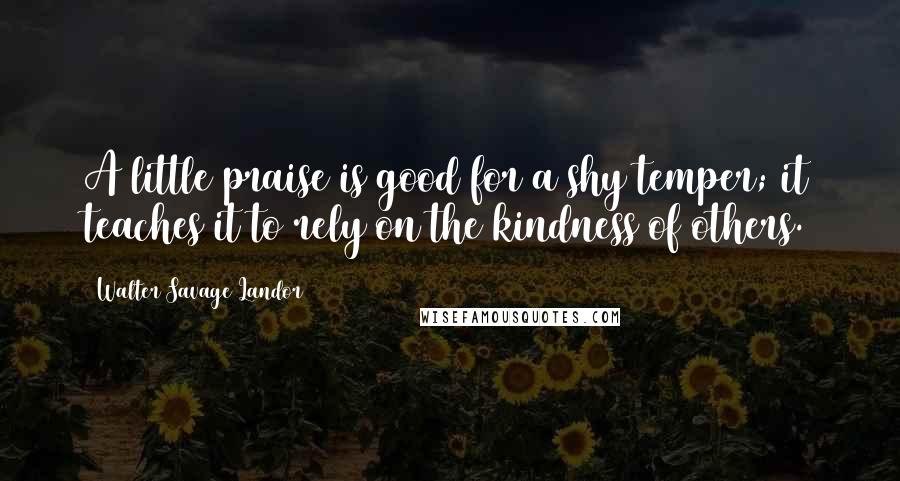 Walter Savage Landor Quotes: A little praise is good for a shy temper; it teaches it to rely on the kindness of others.