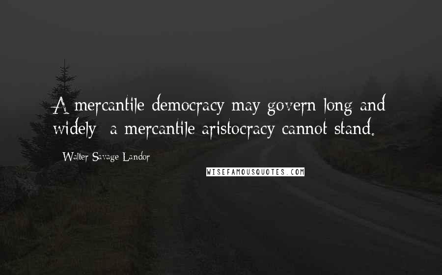 Walter Savage Landor Quotes: A mercantile democracy may govern long and widely; a mercantile aristocracy cannot stand.