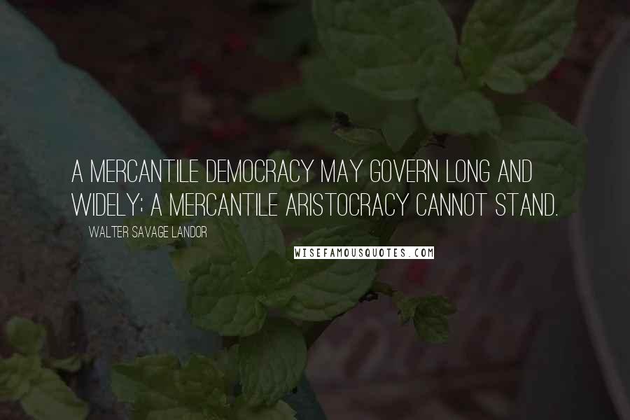 Walter Savage Landor Quotes: A mercantile democracy may govern long and widely; a mercantile aristocracy cannot stand.