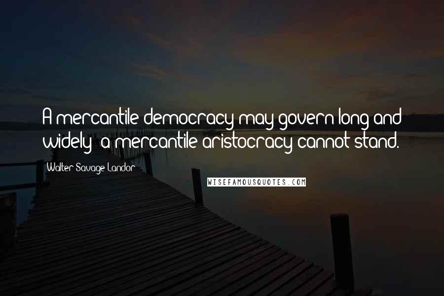 Walter Savage Landor Quotes: A mercantile democracy may govern long and widely; a mercantile aristocracy cannot stand.