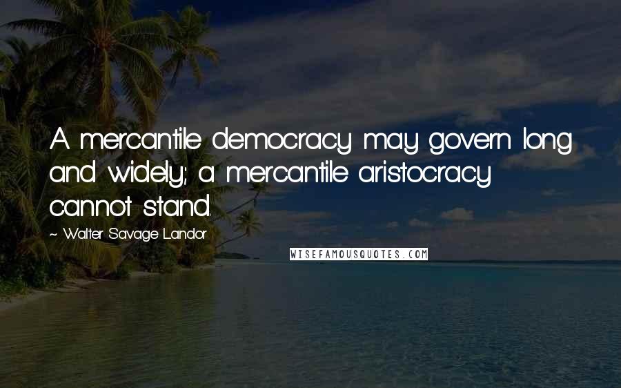 Walter Savage Landor Quotes: A mercantile democracy may govern long and widely; a mercantile aristocracy cannot stand.