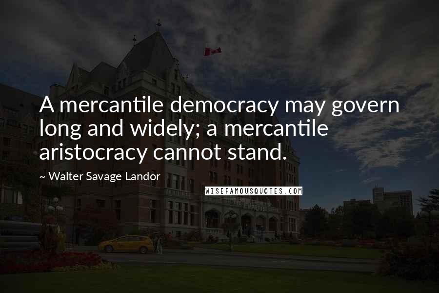 Walter Savage Landor Quotes: A mercantile democracy may govern long and widely; a mercantile aristocracy cannot stand.