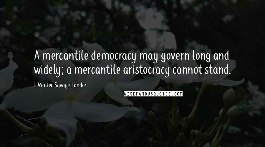 Walter Savage Landor Quotes: A mercantile democracy may govern long and widely; a mercantile aristocracy cannot stand.