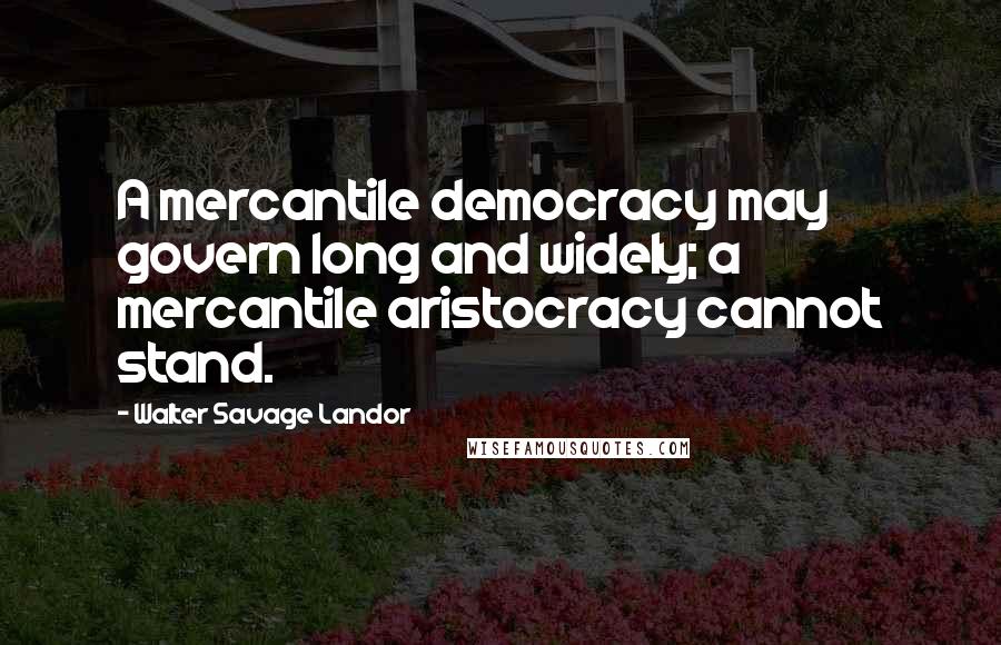 Walter Savage Landor Quotes: A mercantile democracy may govern long and widely; a mercantile aristocracy cannot stand.