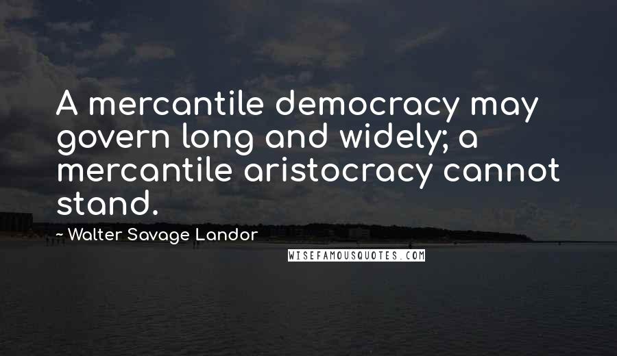 Walter Savage Landor Quotes: A mercantile democracy may govern long and widely; a mercantile aristocracy cannot stand.