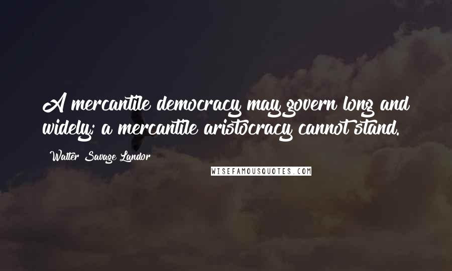 Walter Savage Landor Quotes: A mercantile democracy may govern long and widely; a mercantile aristocracy cannot stand.