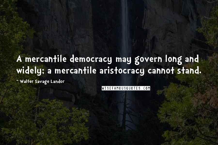 Walter Savage Landor Quotes: A mercantile democracy may govern long and widely; a mercantile aristocracy cannot stand.