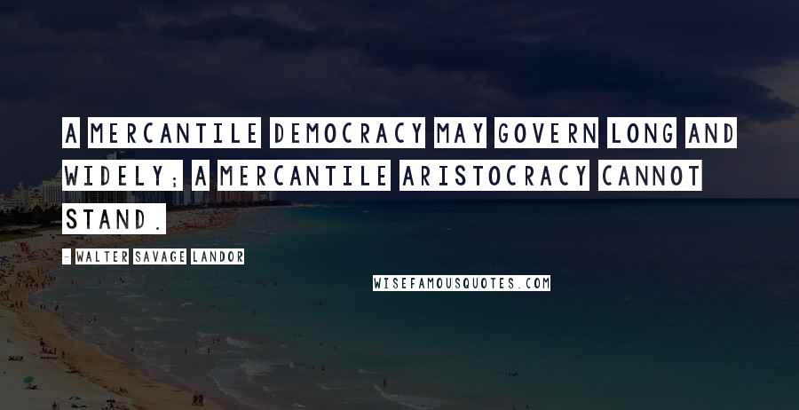 Walter Savage Landor Quotes: A mercantile democracy may govern long and widely; a mercantile aristocracy cannot stand.