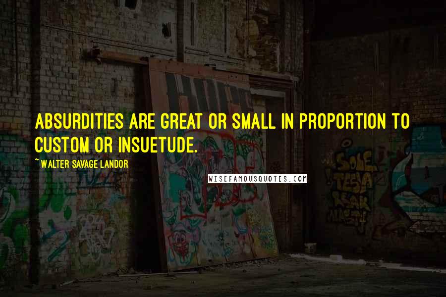 Walter Savage Landor Quotes: Absurdities are great or small in proportion to custom or insuetude.