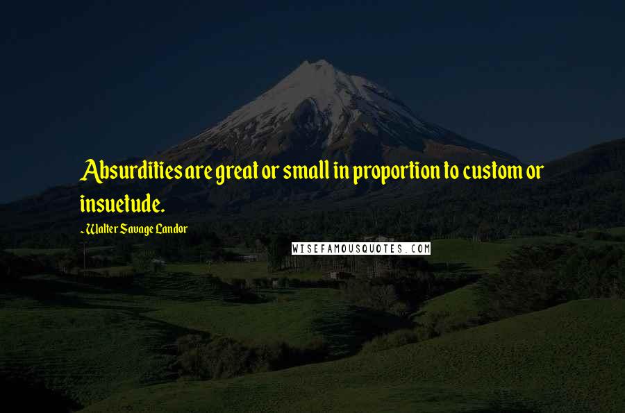 Walter Savage Landor Quotes: Absurdities are great or small in proportion to custom or insuetude.