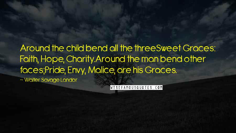 Walter Savage Landor Quotes: Around the child bend all the threeSweet Graces: Faith, Hope, Charity.Around the man bend other faces;Pride, Envy, Malice, are his Graces.