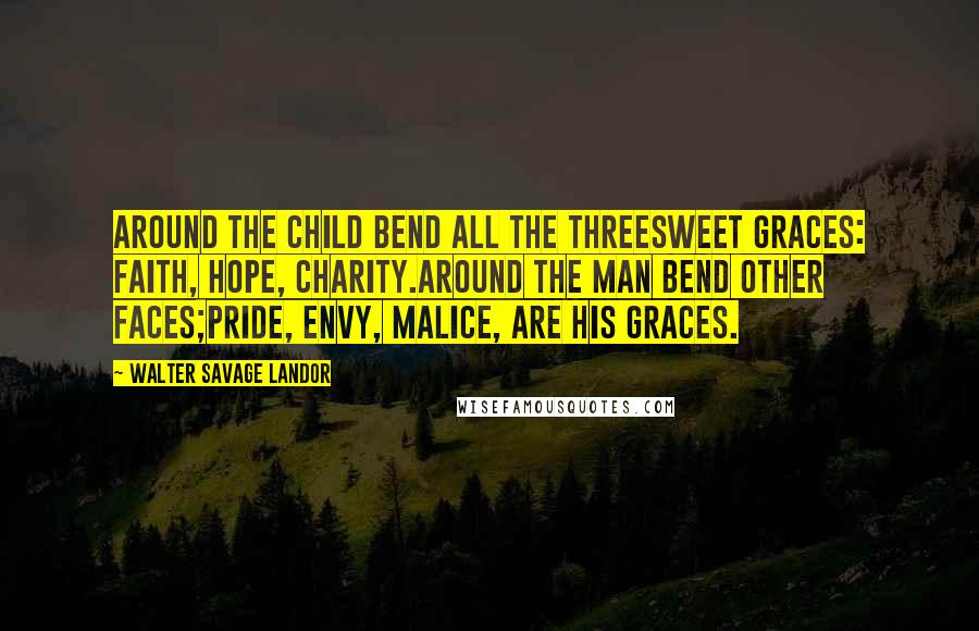 Walter Savage Landor Quotes: Around the child bend all the threeSweet Graces: Faith, Hope, Charity.Around the man bend other faces;Pride, Envy, Malice, are his Graces.